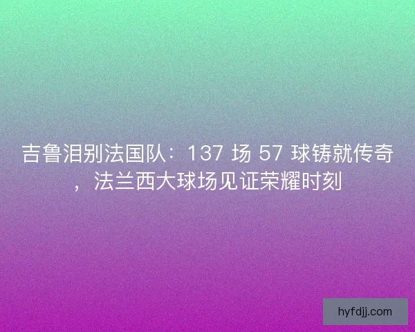 吉鲁泪别法国队：137 场 57 球铸就传奇，法兰西大球场见证荣耀时刻