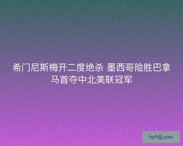 希门尼斯梅开二度绝杀 墨西哥险胜巴拿马首夺中北美联冠军