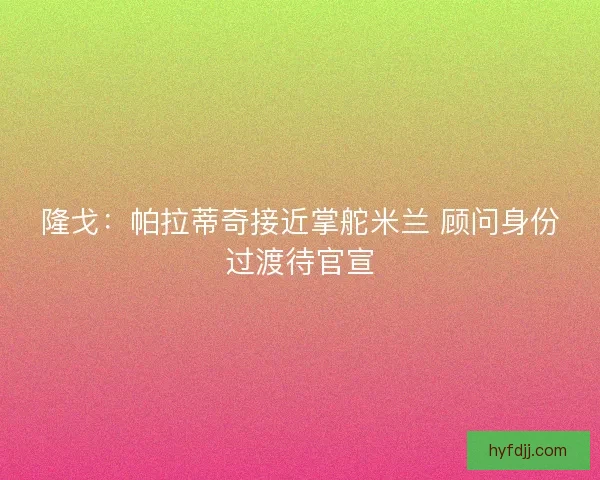 隆戈：帕拉蒂奇接近掌舵米兰 顾问身份过渡待官宣