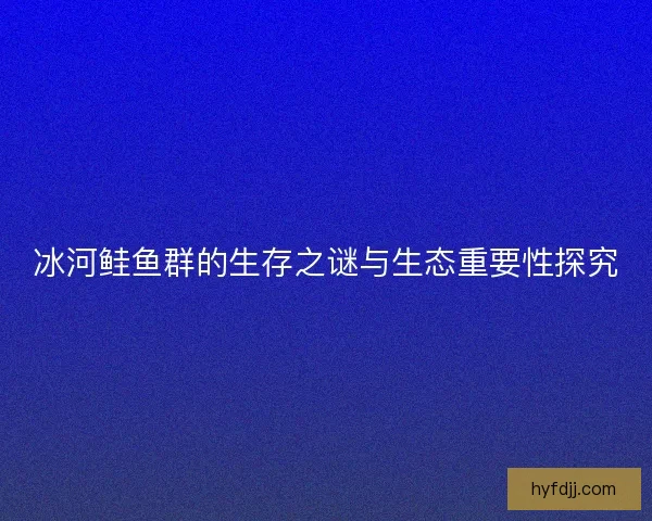 冰河鲑鱼群的生存之谜与生态重要性探究