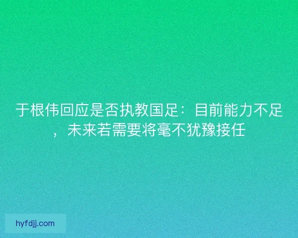 于根伟回应是否执教国足：目前能力不足，未来若需要将毫不犹豫接任
