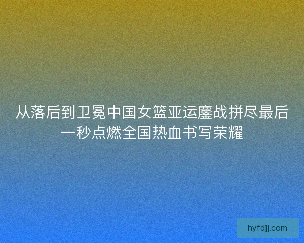 从落后到卫冕中国女篮亚运鏖战拼尽最后一秒点燃全国热血书写荣耀