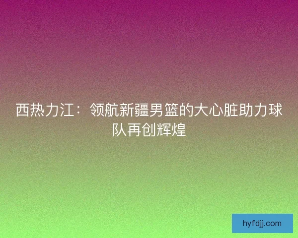西热力江：领航新疆男篮的大心脏助力球队再创辉煌