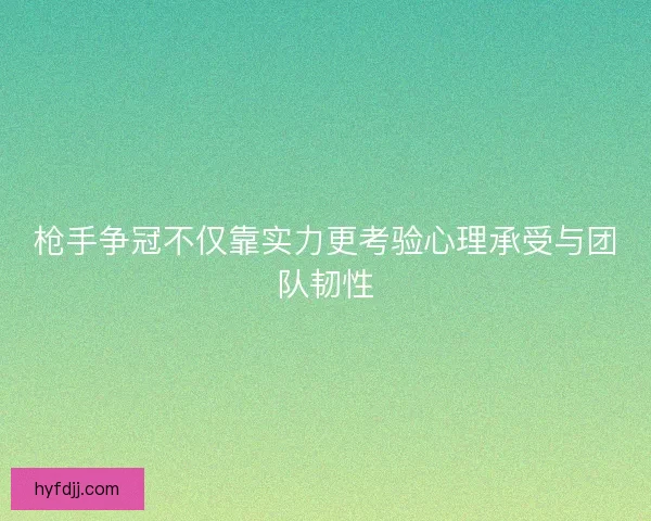 枪手争冠不仅靠实力更考验心理承受与团队韧性 枪手争冠不仅靠实力更考验心理承受与团队韧性