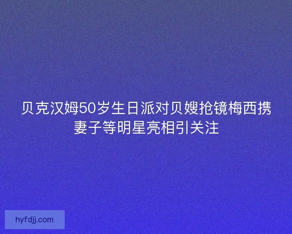 贝克汉姆50岁生日派对贝嫂抢镜梅西携妻子等明星亮相引关注