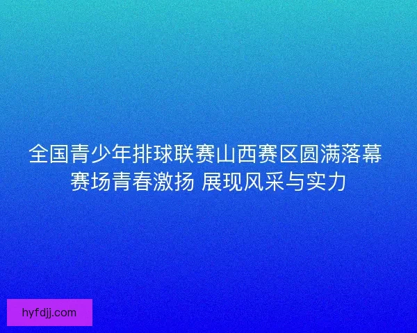 全国青少年排球联赛山西赛区圆满落幕 赛场青春激扬 展现风采与实力