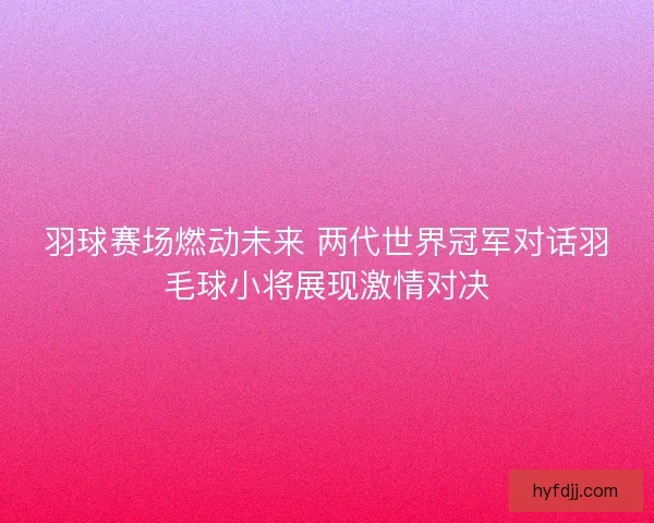 羽球赛场燃动未来 两代世界冠军对话羽毛球小将展现激情对决