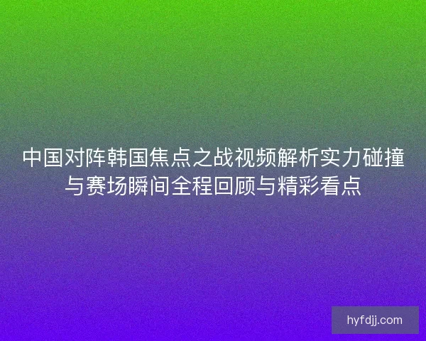 中国对阵韩国焦点之战视频解析实力碰撞与赛场瞬间全程回顾与精彩看点