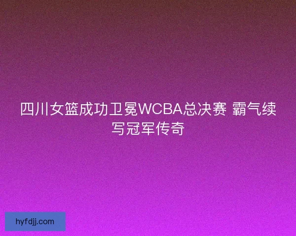 四川女篮成功卫冕WCBA总决赛 霸气续写冠军传奇