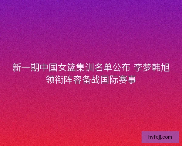 新一期中国女篮集训名单公布 李梦韩旭领衔阵容备战国际赛事