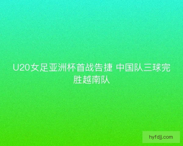 U20女足亚洲杯首战告捷 中国队三球完胜越南队 U20女足亚洲杯首战告捷 中国队三球完胜越南队