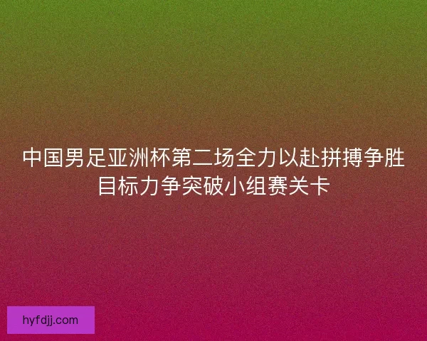 中国男足亚洲杯第二场全力以赴拼搏争胜目标力争突破小组赛关卡 中国男足亚洲杯第二场全力以赴拼搏争胜目标力争突破小组赛关卡