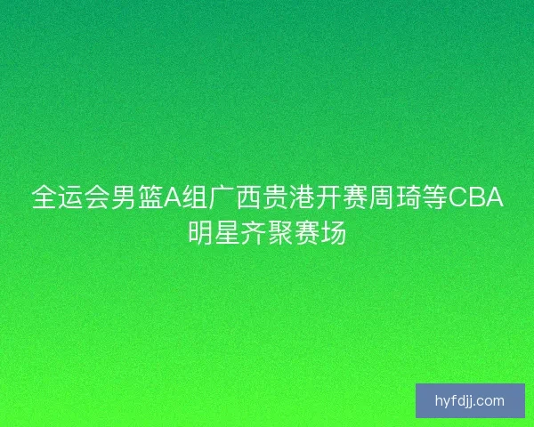 全运会男篮A组广西贵港开赛周琦等CBA明星齐聚赛场