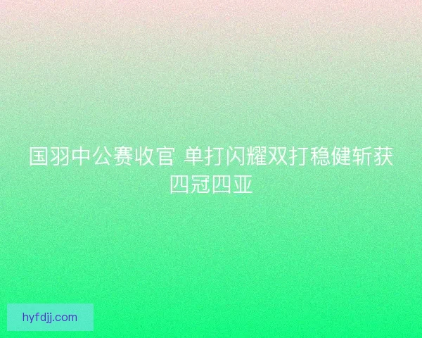 国羽中公赛收官 单打闪耀双打稳健斩获四冠四亚