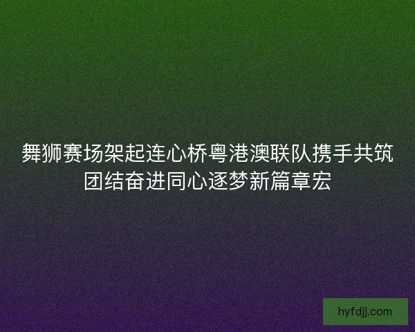 舞狮赛场架起连心桥粤港澳联队携手共筑团结奋进同心逐梦新篇章宏 舞狮赛场架起连心桥粤港澳联队携手共筑团结奋进同心逐梦新篇章宏