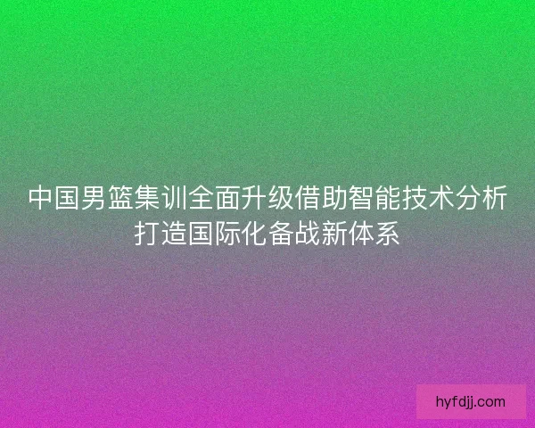 中国男篮集训全面升级借助智能技术分析打造国际化备战新体系