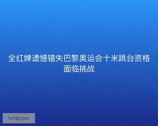 全红婵遗憾错失巴黎奥运会十米跳台资格面临挑战 全红婵遗憾错失巴黎奥运会十米跳台资格面临挑战