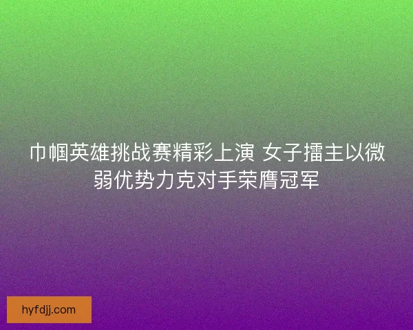 巾帼英雄挑战赛精彩上演 女子擂主以微弱优势力克对手荣膺冠军