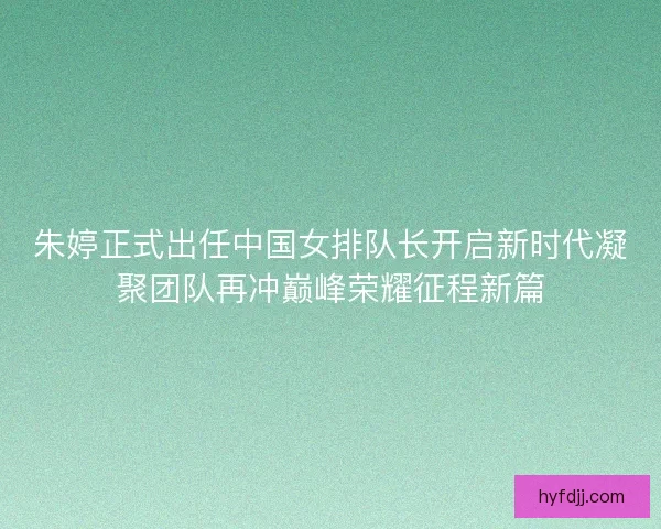 朱婷正式出任中国女排队长开启新时代凝聚团队再冲巅峰荣耀征程新篇 朱婷正式出任中国女排队长开启新时代凝聚团队再冲巅峰荣耀征程新篇